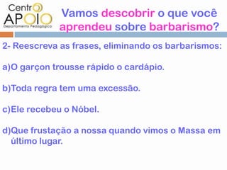 Vamos descobrir o que você
             aprendeu sobre barbarismo?
2- Reescreva as frases, eliminando os barbarismos:

a)O garçon trousse rápido o cardápio.

b)Toda regra tem uma excessão.

c)Ele recebeu o Nóbel.

d)Que frustação a nossa quando vimos o Massa em
  último lugar.
 