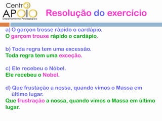 Resolução do exercício
a) O garçon trosse rápido o cardápio.
O garçom trouxe rápido o cardápio.

b) Toda regra tem uma excessão.
Toda regra tem uma exceção.

c) Ele recebeu o Nóbel.
Ele recebeu o Nobel.

d) Que frustação a nossa, quando vimos o Massa em
   último lugar.
Que frustração a nossa, quando vimos o Massa em último
lugar.
 