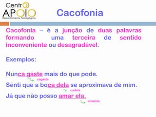 Cacofonia
Cacofonia – é a junção de duas palavras
formando       uma terceira de sentido
inconveniente ou desagradável.

Exemplos:

Nunca gaste mais do que pode.
            cagaste

Senti que a boca dela se aproximava de mim.
                        cadela

Já que não posso amar ela.
                                 amarela
 
