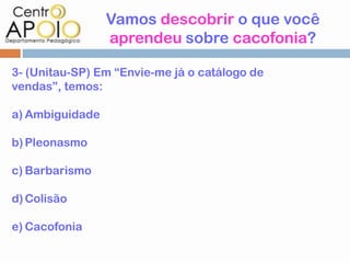 Vamos descobrir o que você
                 aprendeu sobre cacofonia?

3- (Unitau-SP) Em “Envie-me já o catálogo de
vendas”, temos:

a) Ambiguidade

b) Pleonasmo

c) Barbarismo

d) Colisão

e) Cacofonia
 