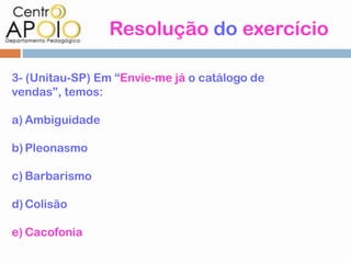 Resolução do exercício

3- (Unitau-SP) Em “Envie-me já o catálogo de
vendas”, temos:

a) Ambiguidade

b) Pleonasmo

c) Barbarismo

d) Colisão

e) Cacofonia
 