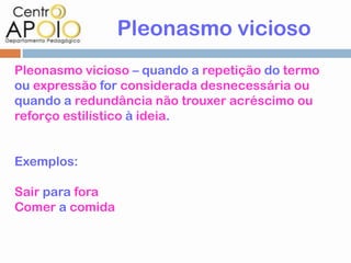 Pleonasmo vicioso
Pleonasmo vicioso – quando a repetição do termo
ou expressão for considerada desnecessária ou
quando a redundância não trouxer acréscimo ou
reforço estilístico à ideia.


Exemplos:

Sair para fora
Comer a comida
 