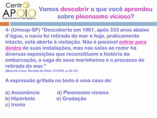 Vamos descobrir o que você aprendeu
                            sobre pleonasmo vicioso?

4- (Umesp-SP) “Descoberto em 1961, após 333 anos abaixo
d’água, o navio foi retirado do mar e hoje, praticamente
intacto, está aberto à visitação. Não é possível entrar para
dentro de suas instalações, mas nas salas ao redor há
diversas exposições que reconstituem a história da
embarcação, a saga de seus marinheiros e o processo de
retirada do mar.”
(Marcelo Lima, Revista da folha, 5/10/03. p.32-33)


A expressão grifada no texto é uma caso de:

a) Assonância                      d) Pleonasmo vicioso
b) Hipérbole                       e) Gradação
c) Ironia
 