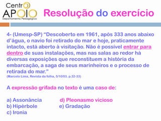 Resolução do exercício

4- (Umesp-SP) “Descoberto em 1961, após 333 anos abaixo
d’água, o navio foi retirado do mar e hoje, praticamente
intacto, está aberto à visitação. Não é possível entrar para
dentro de suas instalações, mas nas salas ao redor há
diversas exposições que reconstituem a história da
embarcação, a saga de seus marinheiros e o processo de
retirada do mar.”
(Marcelo Lima, Revista da folha, 5/10/03. p.32-33)


A expressão grifada no texto é uma caso de:

a) Assonância                      d) Pleonasmo vicioso
b) Hipérbole                       e) Gradação
c) Ironia
 
