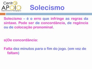 Solecismo
Solecismo – é o erro que infringe as regras da
sintaxe. Pode ser de concordância, de regência
ou de colocação pronominal.


a)De concordância:

Falta dez minutos para o fim do jogo. (em vez de
  faltam)
 