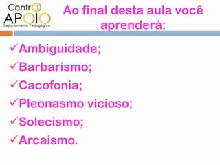 Ao final desta aula você
              aprenderá:
Ambiguidade;
Barbarismo;
Cacofonia;
Pleonasmo vicioso;
Solecismo;
Arcaísmo.
 