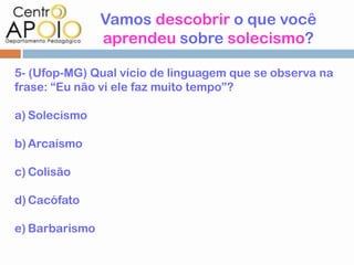Vamos descobrir o que você
                aprendeu sobre solecismo?

5- (Ufop-MG) Qual vício de linguagem que se observa na
frase: “Eu não vi ele faz muito tempo”?

a) Solecismo

b) Arcaísmo

c) Colisão

d) Cacófato

e) Barbarismo
 