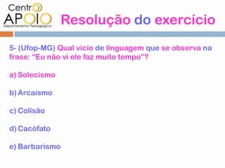 Resolução do exercício
5- (Ufop-MG) Qual vício de linguagem que se observa na
frase: “Eu não vi ele faz muito tempo”?

a) Solecismo

b) Arcaísmo

c) Colisão

d) Cacófato

e) Barbarismo
 