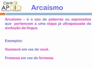 Arcaísmo
Arcaísmo – é o uso de palavras ou expressões
que pertencem a uma etapa já ultrapassada da
evolução da língua.


Exemplos:

Vosmecê em vez de você.

Fremosa em vez de formosa.
 