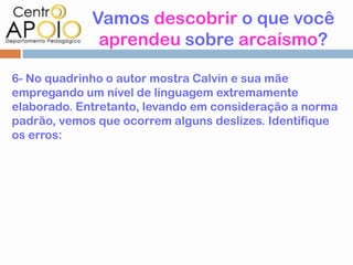 Vamos descobrir o que você
              aprendeu sobre arcaísmo?

6- No quadrinho o autor mostra Calvin e sua mãe
empregando um nível de linguagem extremamente
elaborado. Entretanto, levando em consideração a norma
padrão, vemos que ocorrem alguns deslizes. Identifique
os erros:
 