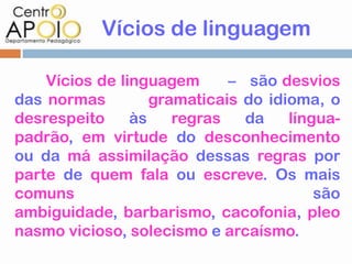 Vícios de linguagem

    Vícios de linguagem      – são desvios
das normas         gramaticais do idioma, o
desrespeito     às    regras   da    língua-
padrão, em virtude do desconhecimento
ou da má assimilação dessas regras por
parte de quem fala ou escreve. Os mais
comuns                                   são
ambiguidade, barbarismo, cacofonia, pleo
nasmo vicioso, solecismo e arcaísmo.
 