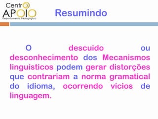 Resumindo


    O          descuido          ou
desconhecimento dos Mecanismos
linguísticos podem gerar distorções
que contrariam a norma gramatical
do idioma, ocorrendo vícios de
linguagem.
 