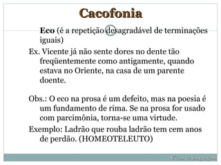 Cacofonia
   Eco (é a repetição desagradável de terminações
   iguais)
Ex. Vicente já não sente dores no dente tão
   freqüentemente como antigamente, quando
   estava no Oriente, na casa de um parente
   doente.

Obs.: O eco na prosa é um defeito, mas na poesia é
  um fundamento de rima. Se na prosa for usado
  com parcimônia, torna-se uma virtude.
Exemplo: Ladrão que rouba ladrão tem cem anos
  de perdão. (HOMEOTELEUTO)

                                        Vícios de Linguagem
 