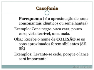 Cacofonia

  Parequema ( é a aproximação de sons
  consonantais idênticos ou semelhantes)
Exemplo: Cone negro, vaca cara, pouco
  caso, vista terrível, uma mala.
Obs.: Recebe o nome de COLISÃO se os
  sons aproximados forem sibilantes (SÊ-
  SÊ)
Exemplos: Levante-se cedo, porque o lance
  será importante!
                                Vícios de Linguagem
 