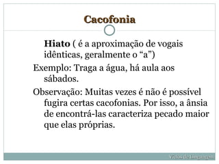 Cacofonia

  Hiato ( é a aproximação de vogais
  idênticas, geralmente o “a”)
Exemplo: Traga a água, há aula aos
  sábados.
Observação: Muitas vezes é não é possível
  fugira certas cacofonias. Por isso, a ânsia
  de encontrá-las caracteriza pecado maior
  que elas próprias.


                                  Vícios de Linguagem
 