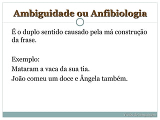 Ambiguidade ou Anfibiologia

É o duplo sentido causado pela má construção
da frase.

Exemplo:
Mataram a vaca da sua tia.
João comeu um doce e Ângela também.




                                    Vícios de Linguagem
 
