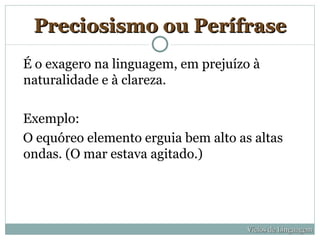 Preciosismo ou Perífrase
É o exagero na linguagem, em prejuízo à
naturalidade e à clareza.

Exemplo:
O equóreo elemento erguia bem alto as altas
ondas. (O mar estava agitado.)




                                     Vícios de Linguagem
 