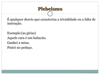 Plebeísmo

É qualquer desvio que caracteriza a trivialidade ou a falta de
instrução.

Exemplo:(as gírias)
Aquele cara é um babacão.
Ganhei a mina.
Pintei no pedaço.




                                                 Vícios de Linguagem
 