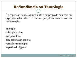 Redundância ou Tautologia

É a repetição de idéias mediante o emprego de palavras ou
expressões distintas. É o mesmo que pleonasmo vicioso ou
perissologia.

Exemplo:
subir para cima
sair para fora
hemorragia de sangue
vereador municipal
hepatite do fígado.


                                              Vícios de Linguagem
 