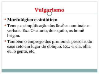 Vulgarismo
 Morfológico e sintático:
 Temos a simplificação das flexões nominais e
  verbais. Ex.: Os aluno, dois quilo, os homê
  brigou.
 Também o emprego dos pronomes pessoais do
  caso reto em lugar do oblíquo. Ex.: vi ela, olha
  eu, ó gente, etc.
 