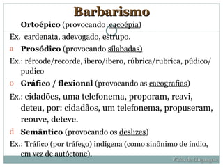 Barbarismo
   Ortoépico (provocando cacoépia)
Ex. cardenata, adevogado, estrupo.
a Prosódico (provocando sílabadas)
Ex.: rércode/recorde, íbero/ibero, rúbrica/rubrica, púdico/
   pudico
o Gráfico / flexional (provocando as cacografias)
Ex.: cidadões, uma telefonema, proporam, reavi,
   deteu, por: cidadãos, um telefonema, propuseram,
   reouve, deteve.
d Semântico (provocando os deslizes)
Ex.: Tráfico (por tráfego) indígena (como sinônimo de índio,
   em vez de autóctone).
                                                 Vícios de Linguagem
 