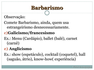 Barbarismo
Observação:
Comete Barbarismo, ainda, quem usa
 estrangeirismo desnecessariamente.
c)Galicismo/francesismo
Ex.: Menu (Cardápio), ballet (balé), carnet
 (carnê)
e) Anglicismo
Ex.: show (espetáculo), cocktail (coquetel), hall
 (saguão, átrio), know-how( experiência)
                                         Vícios de Linguagem
 