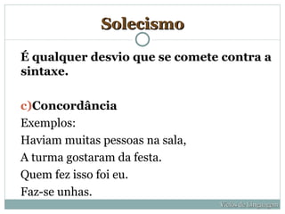 Solecismo

É qualquer desvio que se comete contra a
sintaxe.

c)Concordância
Exemplos:
Haviam muitas pessoas na sala,
A turma gostaram da festa.
Quem fez isso foi eu.
Faz-se unhas.
                                 Vícios de Linguagem
 
