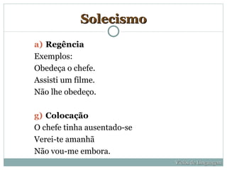 Solecismo
a) Regência
Exemplos:
Obedeça o chefe.
Assisti um filme.
Não lhe obedeço.

g) Colocação
O chefe tinha ausentado-se
Verei-te amanhã
Não vou-me embora.
                             Vícios de Linguagem
 
