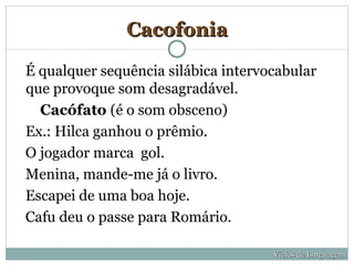 Cacofonia

É qualquer sequência silábica intervocabular
que provoque som desagradável.
  Cacófato (é o som obsceno)
Ex.: Hilca ganhou o prêmio.
O jogador marca gol.
Menina, mande-me já o livro.
Escapei de uma boa hoje.
Cafu deu o passe para Romário.

                                     Vícios de Linguagem
 