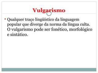 Vulgarismo
 Qualquer traço lingüístico da linguagem
 popular que diverge da norma da língua culta.
 O vulgarismo pode ser fonético, morfológico
 e sintático.
 