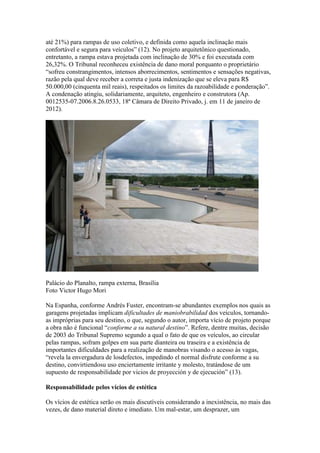 até 21%) para rampas de uso coletivo, e definida como aquela inclinação mais
confortável e segura para veículos” (12). No projeto arquitetônico questionado,
entretanto, a rampa estava projetada com inclinação de 30% e foi executada com
26,32%. O Tribunal reconheceu existência de dano moral porquanto o proprietário
“sofreu constrangimentos, intensos aborrecimentos, sentimentos e sensações negativas,
razão pela qual deve receber a correta e justa indenização que se eleva para R$
50.000,00 (cinquenta mil reais), respeitados os limites da razoabilidade e ponderação”.
A condenação atingiu, solidariamente, arquiteto, engenheiro e construtora (Ap.
0012535-07.2006.8.26.0533, 18ª Câmara de Direito Privado, j. em 11 de janeiro de
2012).
Palácio do Planalto, rampa externa, Brasília
Foto Victor Hugo Mori
Na Espanha, conforme Andrés Fuster, encontram-se abundantes exemplos nos quais as
garagens projetadas implicam dificultades de maniobrabilidad dos veículos, tornando-
as impróprias para seu destino, o que, segundo o autor, importa vício de projeto porque
a obra não é funcional “conforme a su natural destino”. Refere, dentre muitas, decisão
de 2003 do Tribunal Supremo segundo a qual o fato de que os veículos, ao circular
pelas rampas, sofram golpes em sua parte dianteira ou traseira e a existência de
importantes dificuldades para a realização de manobras visando o acesso às vagas,
“revela la envergadura de losdefectos, impedindo el normal disfrute conforme a su
destino, convirtiendosu uso enciertamente irritante y molesto, tratándose de um
supuesto de responsabilidade por vicios de proyección y de ejecución” (13).
Responsabilidade pelos vícios de estética
Os vícios de estética serão os mais discutíveis considerando a inexistência, no mais das
vezes, de dano material direto e imediato. Um mal-estar, um desprazer, um
 