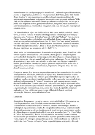 aborrecimento, não configuram prejuízo indenizável. Lembrando o provérbio medieval,
poderia se alegar que de gustibus non est disputandum. Entretanto, como bem mostra
Roger Scruton, “é claro que ninguém acredita realmente na máxima latina: são
precisamente as questões de gosto que os homens têm mais propensão a discutir” (14).
Pode ser discutido mas o tema dificilmente gerará uma questão jurídica, de vez que o
prazer ou o desprazer estético, por serem subjetivos, não geram perdas econômicas e
nem violam direitos da personalidade (imagem, honra, vida privada, etc) para implicar
em dano moral.
Em última instância, o juiz não é um crítico de Arte e nem poderia constituir – salvo,
talvez, o caso de violação de direito autoral (que analisa semelhanças e diferenças) –
algo como uma “Comissão de Estética” prevista no Código “Saboya”. Nem mesmo a
Pública Administração o poderia haja vista a liberdade de expressão da atividade
artística consagrada constitucionalmente (art. 5º/IX da CF). Como nossa Constituição
“inclui o artístico no cultural”, tal direito subjetivo fundamental também se denomina
“liberdade de expressão cultural”. Trata-se de um dos “direitos culturais”, expressão
densa de significado que aparece no art. 215 da CF (15).
Ainda assim, em situações extremas de ausência da voluptas (= prazer deivado do efeito
estético segundo o renascentista Leon Battista Alberti), pode-se imaginar alguma
responsabilidade do arquiteto em face de portentos desconhecidos pelo proprietário ou
que, ao menos, não estavam para ele suficientemente esclarecidos. Porém, o ato ilícito
do arquiteto será aqui muito mais o de não ter advertido com clareza o proprietário
daquilo que seria feito: tanto mais o projeto apresente singularidades, maior será a
exigência da plena ciência e consciência do proprietário a respeito dele e dos seus
desdobramentos possíveis.
O arquiteto sempre deve alertar o proprietário a respeito das consequências das escolhas
feitas (materiais, instalações, ordenação do espaço etc.). Sistema hidráulico externo
numa residência, além de vício estético, apresenta também agressão à privacidade em
função do barulho. Aberturas irregulares também podem apresentar o mesmo efeito em
razão de implicar um tipo de “postura” singular que pode repugnar ao proprietário,
desqualificando a obra. Porém é certo que o vício estético no projeto arquitetônico é o
de mais difícil caracterização isolada ou autônoma apresentando-se, em regra, acoplado
a algum outro, tal como acontece, aliás, com o dano moral. Respeitados os demais
parâmetros, o vício estético puro num projeto edilício dificilmente implicará
indenização, fato que a jurisprudência confirma.
Conclusão
Ao contrário do que ocorre em outros países, a responsabilidade civil do arquiteto por
vício do projeto não é tema difundido ou nem mesmo conhecido no Brasil.
Diferentemente ocorre com a questão estrutural, bastante trabalhada pela doutrina e
contemplada especificamente pela lei. Na jurisprudência brasileira, a responsabilidade
do arquiteto encontra-se entremisturada com a do construtor e do incorporador, agentes
da edificação com responsabilidade objetiva, ou seja, sem culpa (arts. 3º e 12 do Código
de Defesa do Consumidor). Porém, deve-se verificar, nos muitos casos e exemplos
trazidos acima, que a atividade profissional do arquiteto gerará vícios toda vez que ele
violar, no projeto, princípios e regras técnicas (e até estéticas) afetas à sua profissão. O
projeto não é um “cheque em branco” que o proprietário passa ao arquiteto, devendo
 