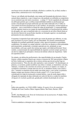 este buscar níveis elevados de satisfação, eficiência e conforto. Se, ao final, resultar o
oposto disso, caracterizar-se-á o vício de projeto.
Veja-se: um telhado mal desenhado, uma rampa mal formatada desvalorizará o bem e
causará danos reparáveis, o que é inequívoco, não podendo ser atribuídos ao empreiteiro
ou ao construtor que são meros executores – o artigo 17.7 da lei espanhola de ordenação
da edificação permite que se atribua responsabilidade também ao profissional que
aceitar a fiscalização de projeto deficiente que não tenha elaborado (16). É falha ou
vício notório da técnica projetual que se deve atribuir, em princípio, exclusivamente ao
projetista – com a concorrência eventual de culpa do proprietário. A responsabilidade
civil do arquiteto insere-se no campo da responsabilidade civil profissional (do médico,
do advogado, etc), que se manifesta toda vez o exercente de um ofício liberal afasta-se
dos deveres básicos de sua profissão, hauridos na formação superior e na atualização
permanente de seus conhecimentos.
O arquiteto é responsável por tudo aquilo que consta do projeto que elaborou, ou seja,
pela qualidade do projeto (Auby), por sua idoneidade. Ele assume contratualmente
obrigação de resultado qualificada: projetar a obra, aprová-la perante as autoridades
competentes. No entanto, no campo material, a obra deve se ajustar ao efeito pretendido
pelo proprietário, produzindo o resultado esperado por ele, atendendo as suas
necessidades, certo que a partir das normas que regem a atividade profissional. Nesse
sentido, a caracterização da responsabilidade do arquiteto ocorrerá sempre que houver
um desvio culpável aos princípios e técnicas da milenar cultura da Arquitetura, “saber
de experiência feito”.
No entanto, em defesa dos profissionais e das especificidades de sua atuação, Charles
Garnier, célebre arquiteto francês que venceu o concurso de 1861 para projetar a Ópera
de Paris, lembra que os arquitetos são os únicos artistas que devem acertar logo na
primeira tentativa. “Para eles não cabe repetições e nem correções”. Os dramaturgos, os
pintores, os escritores, podem modificar suas obras à vontade, se insatisfeitos com elas.
Ademais, o mundo se faz com base em ensaios: provam-se os sapatos e as roupas, os
cozinheiros examinam a comida antes de servi-la, os atiradores muitas vezes erram o
alvo: “somente os arquitetos devem andar sem tentar antes e, sem vacilar, ao primeiro
disparo cumpre que acertem a bala no círculo central” (17). A tese levaria à
consideração de culpa levíssima pelo eventual defeito, o que de modo algum elide a
obrigação de reparação do dano sobretudo em razão do fato de se cuidar de manifesta
obrigação de resultado qualificada, gerada pelo contrato de prestação de serviço.
notas
1
Sobre estas questões, ver: PALLADIO, Andrea. Os quatro livros da arquitetura.
Tradução de Cesar Casella e Maria Augusta Mattos. São Paulo, Hucitec, 2009
2
AUBY, Jean-Bernard; et al. Droit de l'urbanismeet de laconstruction. 8ª edição. Paris,
Montchrestien, 2008, p. 656.
3
Vitrúvio estabelece a distinção entre o arquiteto e o leigo da seguinte forma: “o leigo
 