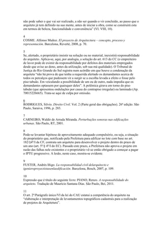 não pode saber o que vai ser realizado, a não ser quando o vir concluído, ao passo que o
arquiteto já tem definido na sua mente, antes de iniciar a obra, como se construirá esta
em termos de beleza, funcionalidade e conveniência” (VI. VIII, 10).
4
COSME. Alfonso Muñoz. El proyecto de Arquitectura – concepto, proceso y
representación. Barcelona, Reverté, 2008, p. 70.
5
Se, alertado, o proprietário insistir na solução ou no material, inexistirá responsabilidade
do arquiteto. Aplica-se, aqui, por analogia, a solução do art. 613 do CC (o empreiteiro
de lavor pode de eximir da responsabilidade por defeitos dos materiais empregados
desde que avise ao dono, antes da utilização, sob sua má qualidade). O Tribunal de
Justiça do Rio Grande do Sul registra num acórdão em que houve a condenação da
arquiteta “não há prova de que tenha a requerida alertado os demandantes acerca de
todos os percalços que pudessem vir a surgir se a escolha levada a efeito o fosse pelo
piso tabuão. Em veiculando a possibilidade de um ou de outro, nada impedia que os
demandantes optassem por quaisquer deles”. A polêmica girava em torno do piso
tabuão (que apresentou ondulações por causa do contrapiso irregular) ou laminado (Ap.
70015226665). Trata-se aqui de culpa por omissão.
6
RODRIGUES, Silvio. Direito Civil. Vol. 2 (Parte geral das obrigações). 26ª edição. São
Paulo, Saraiva, 1996, p. 283.
7
CARNEIRO, Waldir de Arruda Miranda. Perturbações sonoras nas edificações
urbanas. São Paulo, RT, 2001.
8
Pode-se levantar hipótese de aproveitamento adequado compulsório, ou seja, a situação
do proprietário que, notificado pela Prefeitura para edificar no lote com base no art.
182/§4º/I da CF, contrata um arquiteto para desenvolver o projeto dentro do prazo de
um ano (art. 5º/§ 4º/I do EC). Passado este prazo, a Prefeitura não aprova o projeto em
razão das falhas nele existentes e o proprietário vê-se então obrigado a começar a pagar
o IPTU progressivo. A lesão, neste caso, mostra-se evidente.
9
FUSTER, Andrés Iñigo. La responsabilidad civil delarquitecto e
igenieroproyectistasenlaedificación. Barcelona, Bosch, 2007, p. 109.
10
Expressão que é título do seguinte livro: PIANO, Renzo. A responsabilidade do
arquiteto. Tradução de Maurício Santana Dias. São Paulo, Bei, 2011.
11
O art. 2º/Parágrafo único/VI da lei do CAU estatui a competência do arquiteto na
“elaboração e interpretação de levantamentos topográficos cadastrais para a realização
de projetos de Arquitetura”.
 