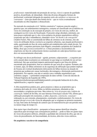 profissionais: materializando má prestação do serviço, vício é o oposto de qualidade
positiva, de perfeição, de idoneidade. Além das diversas obrigações formais do
profissional, a principal obrigação do arquiteto será a de satisfazer os interesses do
contratante – certo que dentro dos limites da lei – que os vícios eventualmente
encontrados na obra impedem e obstaculizam.
No mercado da construção civil, “defeito construtivo” expressa conceito amplo e
genérico que, em ordenamentos estrangeiros, costuma ser classificado em (i) defeitos ou
vícios de construção ou de execução do projeto, (ii) vícios de solo (ou, melhor, de
sondagem) ou (iii) vícios de fiscalização. O presente artigo abordará, entretanto, um
tema pouco explorado que é o dos vícios próprios do projeto arquitetônico edilício
(expressão que não é redundância), chamados vícios “de diseño o de concepción”
(Andrés Fuster). Não se constituindo de falhas de estrutura ou de sistemas, eles são
vícios de atribuição direta e exclusiva ao arquiteto urbanista, cuja atuação profissional é,
então, questionada em face de certos padrões pré-estabelecidos pelo estado da arte. No
século XIV, o arquiteto parisiense Jean Mignot, consultado a propósito da Catedral de
Milão, disse que arssinescientianihil est. A frase proclama a inconsistência do
empirismo em face do conhecimento técnico assentado em cada época histórica e que
deve ser necessariamente observado.
Se infringir este dever profissional – agindo, portanto, culposamente –, o arquiteto por
certo causará dano ou prejuízo ao contratante no que tange ao resultado de seu serviço
intelectual, fato que acarretará impacto patrimonial negativo por força do defeito
encontrado pelo proprietário, bem ao contrário do que seria de se esperar. Portanto, não
se tratam, aqui, de falhas estruturais ou de segurança da edificação (que podem implicar
de fissuras até eventual desabamento dela) porém de falhas técnicas na atuação do
projetista que acabam por causar incômodos, desvantagens e diminuição patrimonial ao
proprietário. Por suposto, este não se satisfez com o trabalho arquitetônico que
contratou e pagou – e pretenderá composição do dano sofrido. Como diz decisão do
Tribunal Supremo da Espanha (de 1995),
“alarquitectoleafectaresponsabilidadencuantole corresponde laideación de la obra,
suplanificación y superior inspección”.
A obra arquitetônica poderá, pois, gerar prejuízos e danos ao proprietário que a
contratou derivados de vícios, falhas ou defeitos projetuais, afastando-se das
necessidades e exigências previstas. Mas reitere-se: vício de projeto não é defeito da
construção. Isidoro de Sevilha, em suas famosas Etimologias (século VII), afirma que a
edificação pressupõe três momentos, a saber, dispositio, constructio, venustas(=
ordenação ou, por extensão, planejamento, construção e embelezamento). Os vícios de
projeto (design errors) são vícios de adequação que se originam no primeiro momento,
ou seja, bem antes da formação do canteiro que irá materializá-los por um período mais
ou menos longo de tempo (1).
Sem maior rigor classificatório – porquanto se busca apenas identificar situações
específicas para investigar suas consequências jurídicas –, pode-se falar em quatro tipos
de vícios dos projetos edilícios, afetando a qualidade não estrutural da obra, que são os
vícios de procedimento, de funcionalidade, de técnica, além dos vícios estéticos.
Os arquitetos e seu dever de competência
 