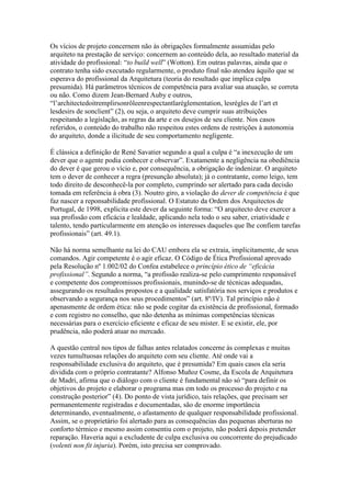 Os vícios de projeto concernem não às obrigações formalmente assumidas pelo
arquiteto na prestação de serviço: concernem ao conteúdo dela, ao resultado material da
atividade do profissional: “to build well” (Wotton). Em outras palavras, ainda que o
contrato tenha sido executado regularmente, o produto final não atendeu àquilo que se
esperava do profissional da Arquitetura (teoria do resultado que implica culpa
presumida). Há parâmetros técnicos de competência para avaliar sua atuação, se correta
ou não. Como dizem Jean-Bernard Auby e outros,
“l‟architectedoitremplirsonrôleenrespectantlaréglementation, lesrègles de l‟art et
lesdesirs de sonclient” (2), ou seja, o arquiteto deve cumprir suas atribuições
respeitando a legislação, as regras da arte e os desejos de seu cliente. Nos casos
referidos, o conteúdo do trabalho não respeitou estes ordens de restrições à autonomia
do arquiteto, donde a ilicitude de seu comportamento negligente.
É clássica a definição de René Savatier segundo a qual a culpa é “a inexecução de um
dever que o agente podia conhecer e observar”. Exatamente a negligência na obediência
do dever é que gerou o vício e, por consequência, a obrigação de indenizar. O arquiteto
tem o dever de conhecer a regra (presunção absoluta); já o contratante, como leigo, tem
todo direito de desconhecê-la por completo, cumprindo ser alertado para cada decisão
tomada em referência à obra (3). Noutro giro, a violação do dever de competência é que
faz nascer a reponsabilidade profissional. O Estatuto da Ordem dos Arquitectos de
Portugal, de 1998, explicita este dever da seguinte forma: “O arquitecto deve exercer a
sua profissão com eficácia e lealdade, aplicando nela todo o seu saber, criatividade e
talento, tendo particularmente em atenção os interesses daqueles que lhe confiem tarefas
profissionais” (art. 49.1).
Não há norma semelhante na lei do CAU embora ela se extraia, implicitamente, de seus
comandos. Agir competente é o agir eficaz. O Código de Ética Profissional aprovado
pela Resolução nº 1.002/02 do Confea estabelece o princípio ético de “eficácia
profissional”. Segundo a norma, “a profissão realiza-se pelo cumprimento responsável
e competente dos compromissos profissionais, munindo-se de técnicas adequadas,
assegurando os resultados propostos e a qualidade satisfatória nos serviços e produtos e
observando a segurança nos seus procedimentos” (art. 8º/IV). Tal princípio não é
apenasmente de ordem ética: não se pode cogitar da existência de profissional, formado
e com registro no conselho, que não detenha as mínimas competências técnicas
necessárias para o exercício eficiente e eficaz de seu mister. E se existir, ele, por
prudência, não poderá atuar no mercado.
A questão central nos tipos de falhas antes relatados concerne às complexas e muitas
vezes tumultuosas relações do arquiteto com seu cliente. Até onde vai a
responsabilidade exclusiva do arquiteto, que é presumida? Em quais casos ela seria
dividida com o próprio contratante? Alfonso Muñoz Cosme, da Escola de Arquitetura
de Madri, afirma que o diálogo com o cliente é fundamental não só “para definir os
objetivos do projeto e elaborar o programa mas em todo os processo do projeto e na
construção posterior” (4). Do ponto de vista jurídico, tais relações, que precisam ser
permanentemente registradas e documentadas, são de enorme importância
determinando, eventualmente, o afastamento de qualquer responsabilidade profissional.
Assim, se o proprietário foi alertado para as consequências das pequenas aberturas no
conforto térmico e mesmo assim consentiu com o projeto, não poderá depois pretender
reparação. Haveria aqui a excludente de culpa exclusiva ou concorrente do prejudicado
(volenti non fit injuria). Porém, isto precisa ser comprovado.
 