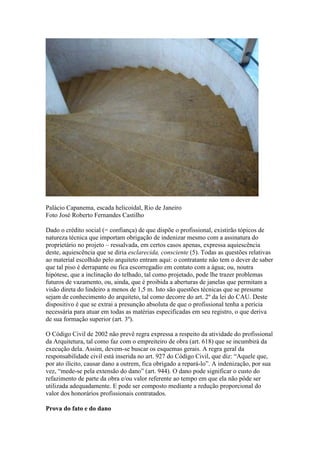Palácio Capanema, escada helicoidal, Rio de Janeiro
Foto José Roberto Fernandes Castilho
Dado o crédito social (= confiança) de que dispõe o profissional, existirão tópicos de
natureza técnica que importam obrigação de indenizar mesmo com a assinatura do
proprietário no projeto – ressalvada, em certos casos apenas, expressa aquiescência
deste, aquiescência que se diria esclarecida, consciente (5). Todas as questões relativas
ao material escolhido pelo arquiteto entram aqui: o contratante não tem o dever de saber
que tal piso é derrapante ou fica escorregadio em contato com a água; ou, noutra
hipótese, que a inclinação do telhado, tal como projetado, pode lhe trazer problemas
futuros de vazamento, ou, ainda, que é proibida a aberturas de janelas que permitam a
visão direta do lindeiro a menos de 1,5 m. Isto são questões técnicas que se presume
sejam de conhecimento do arquiteto, tal como decorre do art. 2º da lei do CAU. Deste
dispositivo é que se extrai a presunção absoluta de que o profissional tenha a perícia
necessária para atuar em todas as matérias especificadas em seu registro, o que deriva
de sua formação superior (art. 3º).
O Código Civil de 2002 não prevê regra expressa a respeito da atividade do profissional
da Arquitetura, tal como faz com o empreiteiro de obra (art. 618) que se incumbirá da
execução dela. Assim, devem-se buscar os esquemas gerais. A regra geral da
responsabilidade civil está inserida no art. 927 do Código Civil, que diz: “Aquele que,
por ato ilícito, causar dano a outrem, fica obrigado a repará-lo”. A indenização, por sua
vez, “mede-se pela extensão do dano” (art. 944). O dano pode significar o custo do
refazimento de parte da obra e/ou valor referente ao tempo em que ela não pôde ser
utilizada adequadamente. E pode ser composto mediante a redução proporcional do
valor dos honorários profissionais contratados.
Prova do fato e do dano
 