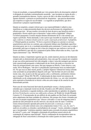 Como já ressaltado, a responsabilidade por vício projeto deriva do desrespeito culpável
à obrigação de resultado contratualmente assumida – que incorpora as regras da arte –,
gerando consequências danosas. Assim, a prova do fato e do dano incumbem a dois
agentes distintos: a primeira ao profissional da Arquitetura – que precisa demonstrar
que respeitou as regras de sua atividade – e a segunda ao proprietário, que deve
caracterizar o prejuízo experimentado.
Quanto ao arquiteto, cumpre reiterar que a sua responsabilidade é subjetiva mas
manifesta-se a culpa presumida diante dos deveres profissionais de competência e
eficácia que tem – do que resulta a inversão do ônus da prova que beneficia muito o
proprietário. Ocorre aquilo que se denomina “culpa contra a legalidade” (Sérgio
Cavalieri) porquanto a correta atuação dimana diretamente da lei e das normas que
regem a profissão. Numa demanda, é esta a prova que incumbe ao arquiteto fazer: que
agiu conforme os ditames fixados pela lei e pela corporação profissional. A propósito,
o Tribunal gaúcho já assentou: “O réu [o arquiteto] obrigou-se a prestar os serviços
arquitetônicos previstos no contrato, que certamente tinham uma finalidade específica:
deveriam gerar, por si só, o resultado pretendido pela contratante. E neste caso a culpa é
presumida, pelo que se imputa ao réu o ônus de comprovar que realizou o serviço de
forma satisfatória e que não foi o responsável pelas falhas observadas na obra, o que não
logrou demonstrar” (Ap. 70018927665).
Quanto ao dano, é importante registrar que ele, sendo material, precisa ser devidamente
comprovado ou demonstrado pelo proprietário, ônus este que lhe compete por completo
já que sua esfera patrimonial terá sido atingida: o dano é uma desvantagem que precisa
estar caracterizada porquanto a indenização de ato ilícito não pode se converter em
fonte de enriquecimento sem causa, fato que repugna ao Direito. Como observa, com
razão, Silvio Rodrigues, “não deve o prejudicado experimentar lucro na indenização”
(6). No que toca ao dano moral, porém, o próprio Superior Tribunal de Justiça entende
estar assentado na jurisprudência daquela corte que “não há falar em prova do dano
moral, mas, sim, na prova do fato que gerou a dor, o sofrimento, sentimentos íntimos
que o ensejam” (Resp 204.786-SP). A indenização do dano moral tem natureza de
substituição ou de compensação pelo padecimento da vítima, v.g., um valor monetário
pela expectativa frustrada de se iniciar a obra em certo tempo ou de concluí-la em
determinado período.
Num caso de ruína funcional derivada de perturbação sonora, a Justiça paulista
entendeu que a reparação moral era devida, fixando-a em 200 salários mínimos. As
decisões, de primeira e segunda instância, estão reproduzidas no apêndice de julgados
do livro Perturbações sonoras nas edificações urbanas, de Waldir de Arruda Miranda
Carneiro (7). O incorporador de um edifício de alto padrão em São Paulo foi acionado
pelos adquirentes das duas unidades de cobertura. Isto porque eles foram vitimados por
um erro no projeto arquitetônico que “alocou o elevador e a casa de máquinas junto à
parede da suíte principal de um dos imóveis e da sala de estar do outro. Conforme
restou minuciosamente apurado pelo perito do juízo [diz a sentença], a casa de
máquinas e o elevador emitem sons com componentes tonais (“elec, zan, fiu, tanc”)
audíveis em ambos os cômodos e perturbadores do sossego”. Assim, entendeu o julgado
que o incorporador “contratou arquiteto imperito para execução do projeto arquitetônico
do imóvel” e, pois, está “obrigada a eliminação do problema sonoro através da
contratação de empresa especializada”. Houve condenação da incorporadora tanto na
obrigação de fazer concernente à eliminação dos ruídos quanto em danos morais
 