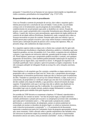 porquanto “é inaceitável ao ser humano ter seu repouso interrompido ou impedido por
ruídos constantes, perturbadores da tranquilidade” (Ap. 37.817.4/9).
Responsabilidade pelos vícios de procedimento
Uma vez firmado o contrato de prestação de serviço, deve saber o arquiteto qual o
trâmite processual até a conclusão de suas atividades. Como já dito, sua atividade
começa com os levantamentos seja do programa de necessidades, seja do lote;
estabelecimento de um pré-projeto (que pode se desdobrar em vários), fixação do
projeto, com o qual o proprietário deve concordar formalmente para obtenção da licença
edilícia. A partir daí, inicia-se outro procedimento, agora dentro de órgãos públicos de
controle da atividade edilícia (Prefeituras, Bombeiros), onde o arquiteto deve obter as
licenças necessárias no prazo do contrato. Somente após todo esse trâmite é que se
poderá passar para o projeto executivo, que exige outras licenças e autorizações (até
mesmo para a utilização de parte do passeio com o avanço dos tapumes). Mas, no
presente artigo, não cuidaremos da etapa executiva.
Se o arquiteto superou todas as etapas com o cliente mas o projeto não foi aprovado
pela Prefeitura por desobedecer a legislação urbanística, poderá se vislumbrar aqui uma
imperícia geradora, em tese, de punição civil. Com efeito, o arquiteto deverá reelaborar
o projeto, o que importa em retrocesso indevido, gerando perda de tempo e de dinheiro
(8). Nesta hipótese, penso que o proprietário poderá rescindir o contrato, sem qualquer
pagamento de honorários, como também poderá pretender indenização do arquiteto se
conseguir provar algum dano, seja material ou moral. A obrigação do arquiteto é de
resultado qualificado: fazer o projeto e aprová-lo perante os órgãos competentes. Se ele
não conseguiu adimplir tal obrigação fixada na avença foi, salvo situações anormais,
imperito.
Outra hipótese é a do arquiteto que faz o projeto, cumpridas as etapas anteriores, mas o
proprietário não se contenta ao final com ele. Neste caso, o proprietário deverá pagar
integralmente os honorários profissionais ainda que não se interesse pelo levantamento
da obra. Tratando-se a prestação de serviço de contrato bilateral, a culpa, exclusiva ou
concorrente, do proprietário se verificará sempre que este não tiver examinado com o
devido cuidado certa etapa do trabalho, o que permitiu o desenvolvimento da etapa
seguinte. O proprietário certo que é um leigo mas não se admite seja displicente na
análise e avaliação do projeto que lhe é submetido. Se o proprietário já tivesse
discordado logo com os estudos iniciais, poderia romper diretamente o contrato,
pagando apenas pelo trabalho feito pelo arquiteto até ali.
Em acórdão do TJSP discutiu-se exatamente a hipótese. O Tribunal, reproduzindo o
laudo pericial, fez constar no aresto: “em fase de projeto legal, as etapas anteriores
(estudos preliminares e projeto pré-executivo ou anteprojeto) já teriam sido concluídas e
aprovadas pelo Contratante-autor (...). Não aprovando a proposta dos estudos
preliminares, e, posteriormente, do anteprojeto, jamais os autores poderiam ter
concordado em assinar os desenhos do projeto legal e os relativos memoriais técnicos,
onde é descrita tecnicamente a construção”. (...) A assinatura de tal documento
representa a anuência por parte do Contratante-Autor da proposta apresentada de forma
que, nesse momento, voltar a discutir sobre o partido arquitetônico das fachadas seria
um retrocesso às primeiras etapas da construção que, com provam os mencionados
documentos anexos aos autos, estas já estariam concluídas”. Assim, o Tribunal não
 