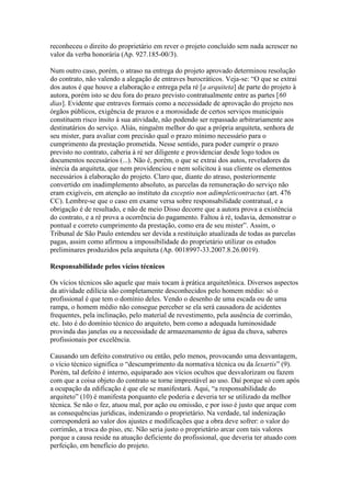 reconheceu o direito do proprietário em rever o projeto concluído sem nada acrescer no
valor da verba honorária (Ap. 927.185-00/3).
Num outro caso, porém, o atraso na entrega do projeto aprovado determinou resolução
do contrato, não valendo a alegação de entraves burocráticos. Veja-se: “O que se extrai
dos autos é que houve a elaboração e entrega pela ré [a arquiteta] de parte do projeto à
autora, porém isto se deu fora do prazo previsto contratualmente entre as partes [60
dias]. Evidente que entraves formais como a necessidade de aprovação do projeto nos
órgãos públicos, exigência de prazos e a morosidade de certos serviços municipais
constituem risco ínsito à sua atividade, não podendo ser repassado arbitrariamente aos
destinatários do serviço. Aliás, ninguém melhor do que a própria arquiteta, senhora de
seu mister, para avaliar com precisão qual o prazo mínimo necessário para o
cumprimento da prestação prometida. Nesse sentido, para poder cumprir o prazo
previsto no contrato, caberia à ré ser diligente e providenciar desde logo todos os
documentos necessários (...). Não é, porém, o que se extrai dos autos, reveladores da
inércia da arquiteta, que nem providenciou e nem solicitou à sua cliente os elementos
necessários à elaboração do projeto. Claro que, diante do atraso, posteriormente
convertido em inadimplemento absoluto, as parcelas da remuneração do serviço não
eram exigíveis, em atenção ao instituto da exceptio non adimpleticontractus (art. 476
CC). Lembre-se que o caso em exame versa sobre responsabilidade contratual, e a
obrigação é de resultado, e não de meio Disso decorre que a autora prova a existência
do contrato, e a ré prova a ocorrência do pagamento. Faltou à ré, todavia, demonstrar o
pontual e correto cumprimento da prestação, como era de seu mister”. Assim, o
Tribunal de São Paulo entendeu ser devida a restituição atualizada de todas as parcelas
pagas, assim como afirmou a impossibilidade do proprietário utilizar os estudos
preliminares produzidos pela arquiteta (Ap. 0018997-33.2007.8.26.0019).
Responsabilidade pelos vícios técnicos
Os vícios técnicos são aquele que mais tocam à prática arquitetônica. Diversos aspectos
da atividade edilícia são completamente desconhecidos pelo homem médio: só o
profissional é que tem o domínio deles. Vendo o desenho de uma escada ou de uma
rampa, o homem médio não consegue perceber se ela será causadora de acidentes
frequentes, pela inclinação, pelo material de revestimento, pela ausência de corrimão,
etc. Isto é do domínio técnico do arquiteto, bem como a adequada luminosidade
provinda das janelas ou a necessidade de armazenamento de água da chuva, saberes
profissionais por excelência.
Causando um defeito construtivo ou então, pelo menos, provocando uma desvantagem,
o vício técnico significa o “descumprimento da normativa técnica ou da lexartis” (9).
Porém, tal defeito é interno, equiparado aos vícios ocultos que desvalorizam ou fazem
com que a coisa objeto do contrato se torne imprestável ao uso. Daí porque só com após
a ocupação da edificação é que ele se manifestará. Aqui, “a responsabilidade do
arquiteto” (10) é manifesta porquanto ele poderia e deveria ter se utilizado da melhor
técnica. Se não o fez, atuou mal, por ação ou omissão, e por isso é justo que arque com
as consequências jurídicas, indenizando o proprietário. Na verdade, tal indenização
corresponderá ao valor dos ajustes e modificações que a obra deve sofrer: o valor do
corrimão, a troca do piso, etc. Não seria justo o proprietário arcar com tais valores
porque a causa reside na atuação deficiente do profissional, que deveria ter atuado com
perfeição, em benefício do projeto.
 