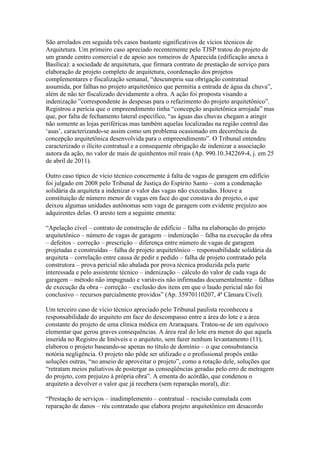 São arrolados em seguida três casos bastante significativos de vícios técnicos de
Arquitetura. Um primeiro caso apreciado recentemente pelo TJSP tratou do projeto de
um grande centro comercial e de apoio aos romeiros de Aparecida (edificação anexa à
Basílica): a sociedade de arquitetura, que firmara contrato de prestação de serviço para
elaboração de projeto completo de arquitetura, coordenação dos projetos
complementares e fiscalização semanal, “descumpriu sua obrigação contratual
assumida, por falhas no projeto arquitetônico que permitia a entrada de água da chuva”,
além de não ter fiscalizado devidamente a obra. A ação foi proposta visando a
indenização ”correspondente às despesas para o refazimento do projeto arquitetônico”.
Registrou a perícia que o empreendimento tinha “concepção arquitetônica arrojada” mas
que, por falta de fechamento lateral específico, “as águas das chuvas chegam a atingir
não somente as lojas periféricas mas também aquelas localizadas na região central das
„asas‟, caracterizando-se assim como um problema ocasionado em decorrência da
concepção arquitetônica desenvolvida para o empreendimento”. O Tribunal entendeu
caracterizado o ilícito contratual e a consequente obrigação de indenizar a associação
autora da ação, no valor de mais de quinhentos mil reais (Ap. 990.10.342269-4, j. em 25
de abril de 2011).
Outro caso típico de vício técnico concernente à falta de vagas de garagem em edifício
foi julgado em 2008 pelo Tribunal de Justiça do Espírito Santo – com a condenação
solidária da arquiteta a indenizar o valor das vagas não executadas. Houve a
constituição de número menor de vagas em face do que constava do projeto, o que
deixou algumas unidades autônomas sem vaga de garagem com evidente prejuízo aos
adquirentes delas. O aresto tem a seguinte ementa:
“Apelação cível – contrato de construção de edifício – falha na elaboração do projeto
arquitetônico – número de vagas de garagem – indenização – falha na execução da obra
– defeitos – correção – prescrição – diferença entre número de vagas de garagem
projetadas e construídas – falha de projeto arquitetônico – responsabilidade solidária da
arquiteta – correlação entre causa de pedir e pedido – falha de projeto contratado pela
construtora – prova pericial não abalada por prova técnica produzida pela parte
interessada e pelo assistente técnico – indenização – cálculo do valor de cada vaga de
garagem – método não impugnado e variáveis não infirmadas documentalmente – falhas
de execução da obra – correção – exclusão dos itens em que o laudo pericial não foi
conclusivo – recursos parcialmente providos” (Ap. 35970110207, 4ª Câmara Cível).
Um terceiro caso de vício técnico apreciado pelo Tribunal paulista reconheceu a
responsabilidade do arquiteto em face do descompasso entre a área do lote e a área
constante do projeto de uma clínica médica em Araraquara. Tratou-se de um equívoco
elementar que gerou graves consequências. A área real do lote era menor do que aquela
inserida no Registro de Imóveis e o arquiteto, sem fazer nenhum levantamento (11),
elaborou o projeto baseando-se apenas no título de domínio – o que consubstancia
notória negligência. O projeto não pôde ser utilizado e o profissional propôs então
soluções outras, “no anseio de aproveitar o projeto”, como a rotação dele, soluções que
“retratam meios paliativos de postergar as conseqüências geradas pelo erro de metragem
do projeto, com prejuízo à própria obra”. A ementa do acórdão, que condenou o
arquiteto a devolver o valor que já recebera (sem reparação moral), diz:
“Prestação de serviços – inadimplemento – contratual – rescisão cumulada com
reparação de danos – réu contratado que elabora projeto arquitetônico em desacordo
 