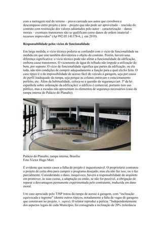 com a metragem real do terreno – prova carreada aos autos que corrobora o
descompasso entre projeto e área – projeto que não pode ser aproveitado – rescisão do
contrato com restituição dos valores adiantados pelo autor – caracterização – danos
morais – eventuais transtornos não se qualificam como danos de ordem imaterial –
recursos improvidos” (Ap 992.05.141378-6, j. em 2010).
Responsabilidade pelos vícios de funcionalidade
Em larga medida, o vício técnico poderia se confundir com o vício de funcionalidade na
medida em que este também desvaloriza o objeto do contrato. Porém, haverá uma
diferença significativa: o vício técnico pode não afetar a funcionalidade da edificação,
embora cause transtornos. O vazamento de água do telhado não impede a utilização do
bem, por suposto. O vício de funcionalidade significa que partes da edificação, ou ela
toda, não têm condições de cumprir adequadamente a função para a qual ela foi feita. O
caso típico é o da impossibilidade de acesso fácil do veículo à garagem, seja por causa
do perfil inadequado da rampa, seja porque as colunas entravam o estacionamento
perfeito, etc. Além da habitualidade, coloca-se a questão da segurança (art. 3º da lei
espanhola sobre ordenação da edificação): o edifício é comercial, portanto tem uso
público, mas a escadas não apresentam os elementos de segurança necessários (caso da
rampa interna do Palácio do Planalto).
Palácio do Planalto, rampa interna, Brasília
Foto Victor Hugo Mori
É evidente que nestes casos a falha de projeto é inquestionável. O proprietário contratou
o projeto de certa obra para cumprir o programa desejado, mas ela não faz isso, ou o faz
parcialmente. Considerando o dano, inequívoco, haverá a responsabilidade do arquiteto
em promover, às suas custas, a adaptação ou então, se não for possível, a obrigação de
reparar a desvantagem permanente experimentada pelo contratante, traduzida em dano
moral.
Um caso apreciado pelo TJSP tratou da rampa de acesso á garagem, com “inclinação
equivocada e íngreme” (dentre outros tópicos, notadamente a falta de vagas de garagens
que constavam no projeto, v. supra). O relator reproduz a perícia: “Independentemente
dos aspectos legais de cada Município, foi consagrada a inclinação de 20% (tolerância
 