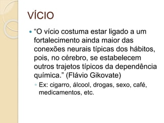VÍCIO
 “O vício costuma estar ligado a um
fortalecimento ainda maior das
conexões neurais típicas dos hábitos,
pois, no cérebro, se estabelecem
outros trajetos típicos da dependência
química.” (Flávio Gikovate)
◦ Ex: cigarro, álcool, drogas, sexo, café,
medicamentos, etc.
 