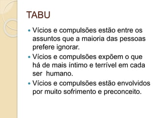 TABU
 Vícios e compulsões estão entre os
assuntos que a maioria das pessoas
prefere ignorar.
 Vícios e compulsões expõem o que
há de mais íntimo e terrível em cada
ser humano.
 Vícios e compulsões estão envolvidos
por muito sofrimento e preconceito.
 