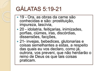 GÁLATAS 5:19-21
 19 - Ora, as obras da carne são
conhecidas e são: prostituição,
impureza, lascívia,
 20 - idolatria, feitiçarias, inimizades,
porfias, ciúmes, iras, discórdias,
dissensões, facções,
 21- invejas, bebedices, glutonarias e
coisas semelhantes a estas, a respeito
das quais eu vos declaro, como já,
outrora, vos preveni, que não herdarão o
reino de Deus os que tais coisas
praticam.
 