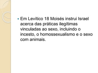  Em Levítico 18 Moisés instrui Israel
acerca das práticas ilegítimas
vinculadas ao sexo, incluindo o
incesto, o homossexualismo e o sexo
com animais.
 