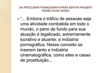 VAI PROCURAR PORNOGRAFIA PARA SENTIR PRAZER?
PENSE DUAS VEZES
 “... Embora o tráfico de pessoas seja
uma atividade combatida em todo o
mundo, o pano de fundo para sua
atuação é legalizado, extremamente
lucrativo e atuante: a indústria
pornográfica. Nesse conceito se
inserem tanto a indústria
cinematográfica, como sites e casas
de prostituição...
 
