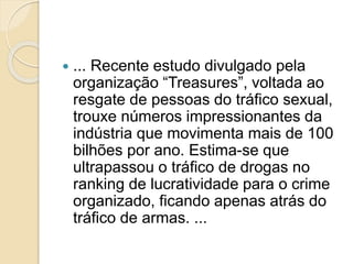  ... Recente estudo divulgado pela
organização “Treasures”, voltada ao
resgate de pessoas do tráfico sexual,
trouxe números impressionantes da
indústria que movimenta mais de 100
bilhões por ano. Estima-se que
ultrapassou o tráfico de drogas no
ranking de lucratividade para o crime
organizado, ficando apenas atrás do
tráfico de armas. ...
 
