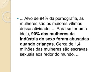  ... Alvo de 94% da pornografia, as
mulheres são as maiores vítimas
dessa atividade. ... Para se ter uma
ideia, 90% das mulheres da
indústria do sexo foram abusadas
quando crianças. Cerca de 1,4
milhões das mulheres são escravas
sexuais aos redor do mundo. ...
 