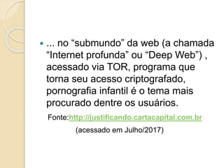  ... no “submundo” da web (a chamada
“Internet profunda” ou “Deep Web”) ,
acessado via TOR, programa que
torna seu acesso criptografado,
pornografia infantil é o tema mais
procurado dentre os usuários.
Fonte:http://justificando.cartacapital.com.br
(acessado em Julho/2017)
 